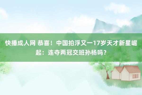 快播成人网 恭喜！中国拍浮又一17岁天才新星崛起：连夺两冠交班孙杨吗？