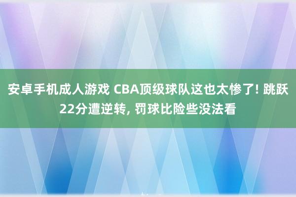 安卓手机成人游戏 CBA顶级球队这也太惨了! 跳跃22分遭逆转， 罚球比险些没法看