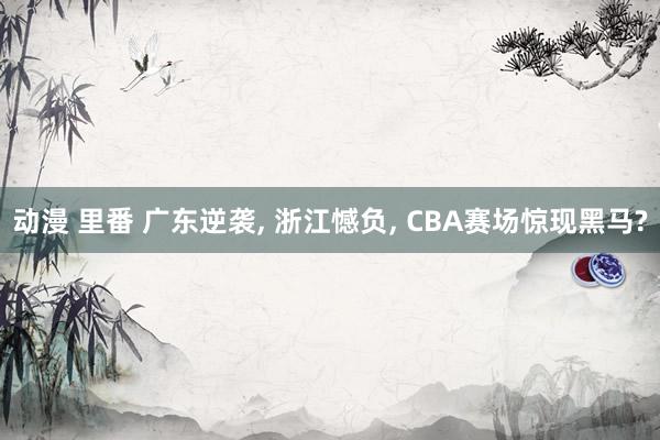动漫 里番 广东逆袭， 浙江憾负， CBA赛场惊现黑马?