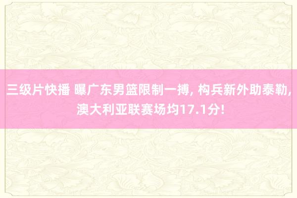三级片快播 曝广东男篮限制一搏， 构兵新外助泰勒， 澳大利亚联赛场均17.1分!