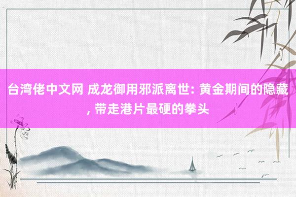 台湾佬中文网 成龙御用邪派离世: 黄金期间的隐藏， 带走港片最硬的拳头