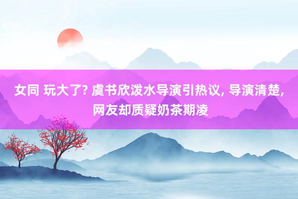 女同 玩大了? 虞书欣泼水导演引热议， 导演清楚， 网友却质疑奶茶期凌
