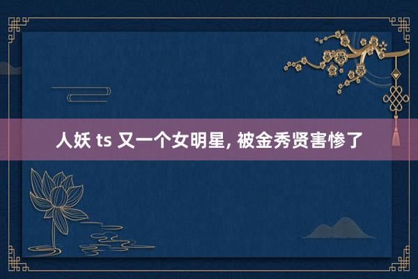 人妖 ts 又一个女明星， 被金秀贤害惨了