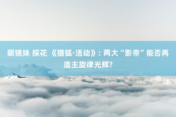 眼镜妹 探花 《猎狐·活动》: 两大“影帝”能否再造主旋律光辉?