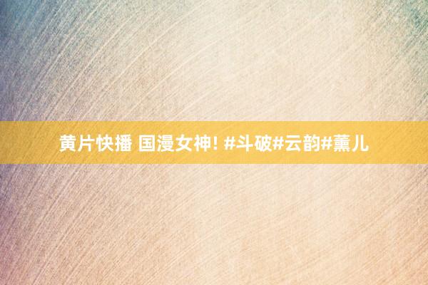 黄片快播 国漫女神! #斗破#云韵#薰儿