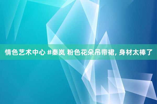 情色艺术中心 #秦岚 粉色花朵吊带裙， 身材太棒了