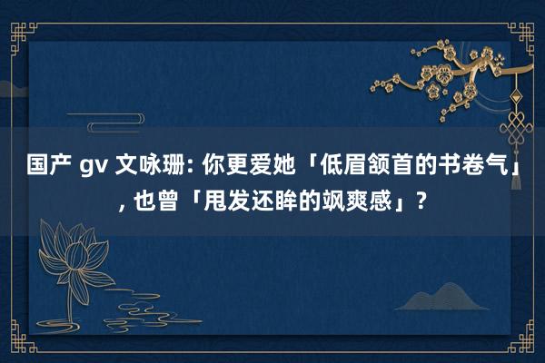 国产 gv 文咏珊: 你更爱她「低眉颔首的书卷气」， 也曾「甩发还眸的飒爽感」?
