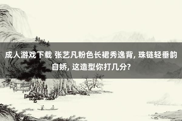成人游戏下载 张艺凡粉色长裙秀逸背， 珠链轻垂韵自娇， 这造型你打几分?