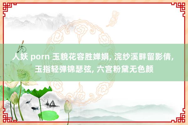 人妖 porn 玉貌花容胜婵娟， 浣纱溪畔留影倩， 玉指轻弹锦瑟弦， 六宫粉黛无色颜