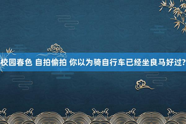 校园春色 自拍偷拍 你以为骑自行车已经坐良马好过?