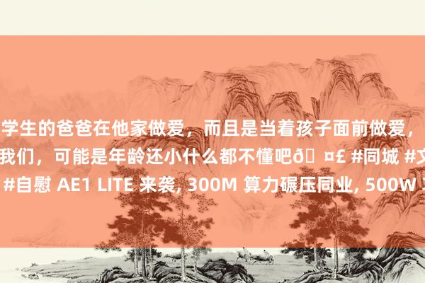 和学生的爸爸在他家做爱，而且是当着孩子面前做爱，太刺激了，孩子完全不看我们，可能是年龄还小什么都不懂吧🤣 #同城 #文爱 #自慰 AE1 LITE 来袭， 300M 算力碾压同业， 500W 功耗让电费微不及说念
