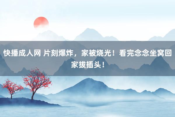 快播成人网 片刻爆炸，家被烧光！看完念念坐窝回家拔插头！