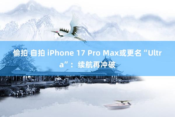 偷拍 自拍 iPhone 17 Pro Max或更名“Ultra”：续航再冲破