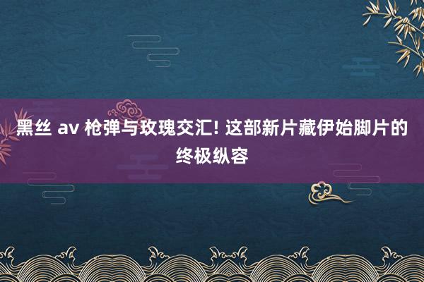 黑丝 av 枪弹与玫瑰交汇! 这部新片藏伊始脚片的终极纵容