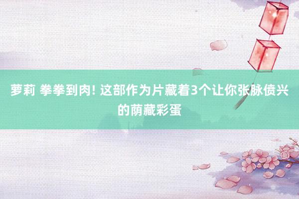 萝莉 拳拳到肉! 这部作为片藏着3个让你张脉偾兴的荫藏彩蛋