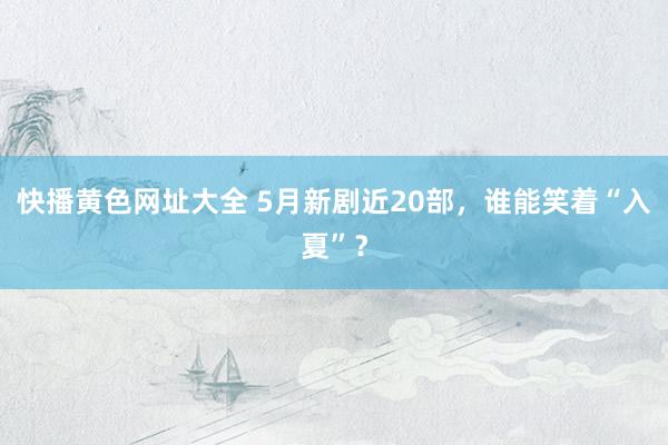 快播黄色网址大全 5月新剧近20部，谁能笑着“入夏”？