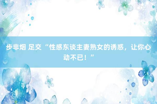 步非烟 足交 “性感东谈主妻熟女的诱惑，让你心动不已！”