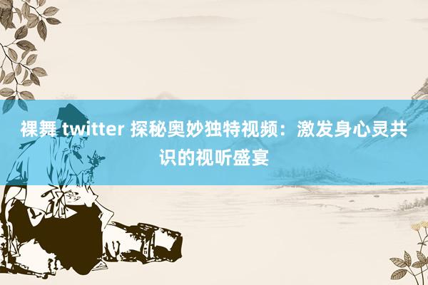 裸舞 twitter 探秘奥妙独特视频：激发身心灵共识的视听盛宴