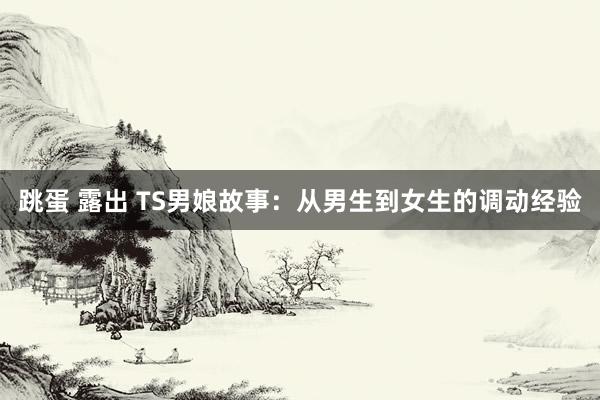 跳蛋 露出 TS男娘故事：从男生到女生的调动经验