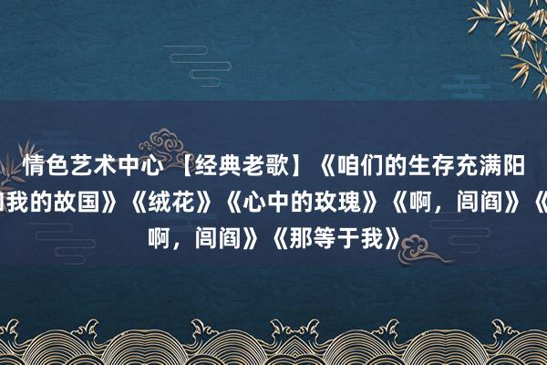 情色艺术中心 【经典老歌】《咱们的生存充满阳光》《我和我的故国》《绒花》《心中的玫瑰》《啊，闾阎》《那等于我》