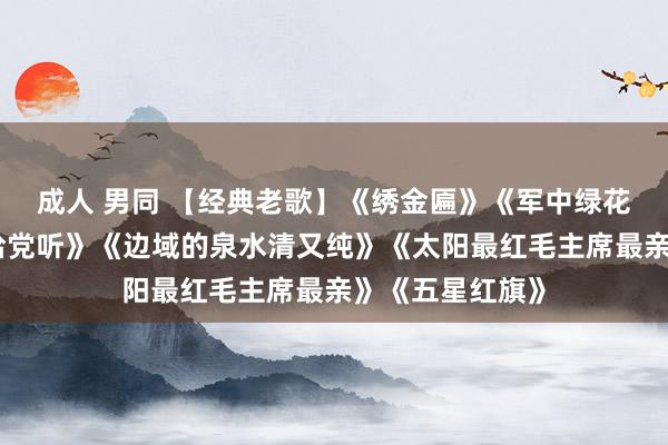 成人 男同 【经典老歌】《绣金匾》《军中绿花》《唱支村歌给党听》《边域的泉水清又纯》《太阳最红毛主席最亲》《五星红旗》