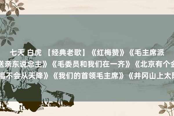 七天 白虎 【经典老歌】《红梅赞》《毛主席派东说念主来》《大红枣送亲东说念主》《毛委员和我们在一齐》《北京有个金太阳》《幸福不会从天降》《我们的首领毛主席》《井冈山上太阳红》《毛主席来到咱农庄》《洗衣歌》