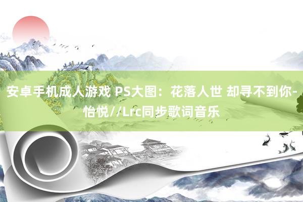 安卓手机成人游戏 PS大图:花落人世 却寻不到你-怡悦//Lrc同步歌词音乐