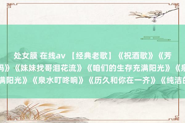 处女膜 在线av 【经典老歌】《祝酒歌》《芳华啊芳华》《重逢吧姆妈》《妹妹找哥泪花流》《咱们的生存充满阳光》《泉水叮咚响》《历久和你在一齐》《纯洁的羽毛寄深情》