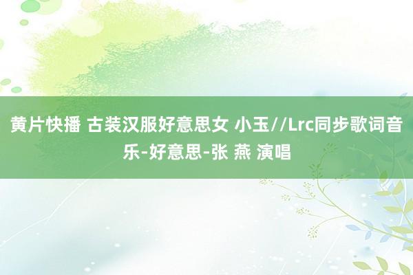 黄片快播 古装汉服好意思女 小玉//Lrc同步歌词音乐-好意思-张 燕 演唱