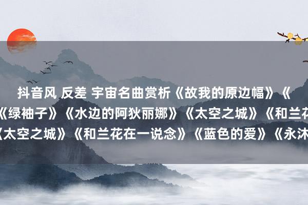 抖音风 反差 宇宙名曲赏析《故我的原边幅》《安妮的瑶池》《夜莺》《绿袖子》《水边的阿狄丽娜》《太空之城》《和兰花在一说念》《蓝色的爱》《永沐爱河》