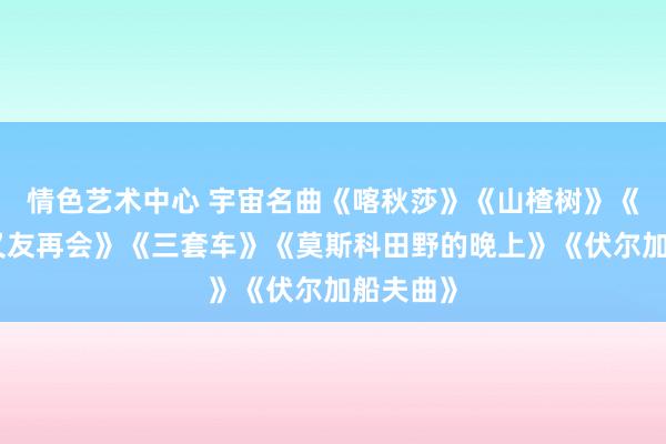 情色艺术中心 宇宙名曲《喀秋莎》《山楂树》《啊，一又友再会》《三套车》《莫斯科田野的晚上》《伏尔加船夫曲》