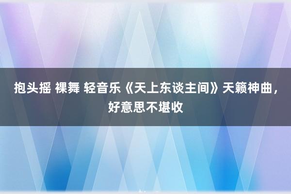 抱头摇 裸舞 轻音乐《天上东谈主间》天籁神曲，好意思不堪收