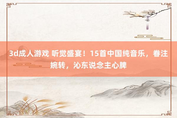 3d成人游戏 听觉盛宴！15首中国纯音乐，眷注婉转，沁东说念主心脾