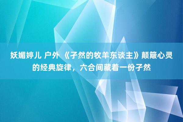 妖媚婷儿 户外 《孑然的牧羊东谈主》颠簸心灵的经典旋律，六合间藏着一份孑然