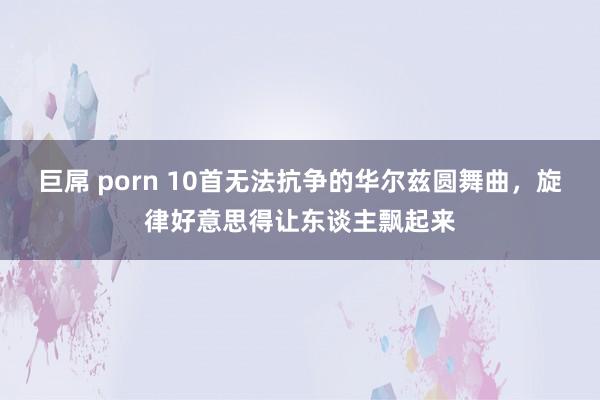 巨屌 porn 10首无法抗争的华尔兹圆舞曲,旋律好意思得让东谈主飘起来