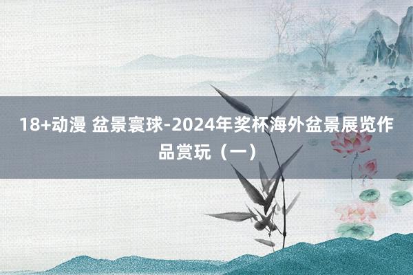 18+动漫 盆景寰球-2024年奖杯海外盆景展览作品赏玩（一）