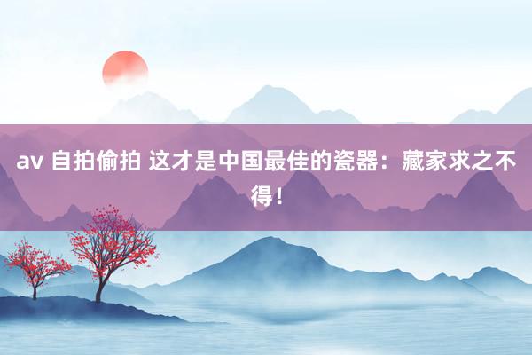 av 自拍偷拍 这才是中国最佳的瓷器：藏家求之不得！