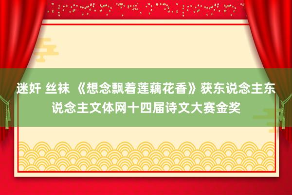迷奸 丝袜 《想念飘着莲藕花香》获东说念主东说念主文体网十四届诗文大赛金奖