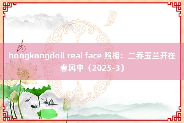 hongkongdoll real face 照相：二乔玉兰开在春风中（2025-3）