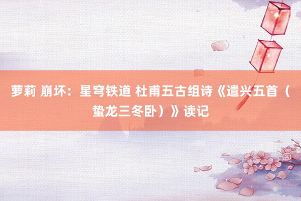 萝莉 崩坏：星穹铁道 杜甫五古组诗《遣兴五首（蛰龙三冬卧）》读记