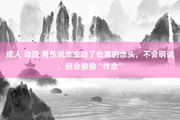 成人 动漫 男东说念主动了仳离的念头，不会明说，但会偷偷“作念”