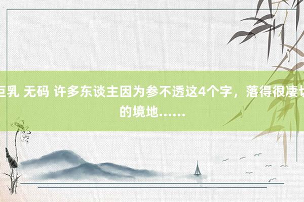 巨乳 无码 许多东谈主因为参不透这4个字，落得很凄切的境地......
