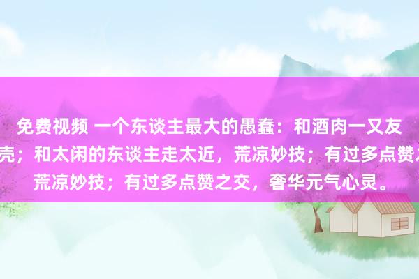 免费视频 一个东谈主最大的愚蠢：和酒肉一又友混在一王人，透支躯壳；和太闲的东谈主走太近，荒凉妙技；有过多点赞之交，奢华元气心灵。