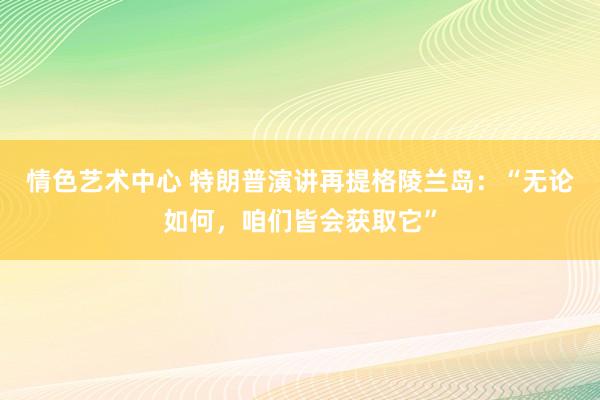 情色艺术中心 特朗普演讲再提格陵兰岛：“无论如何，咱们皆会获取它”