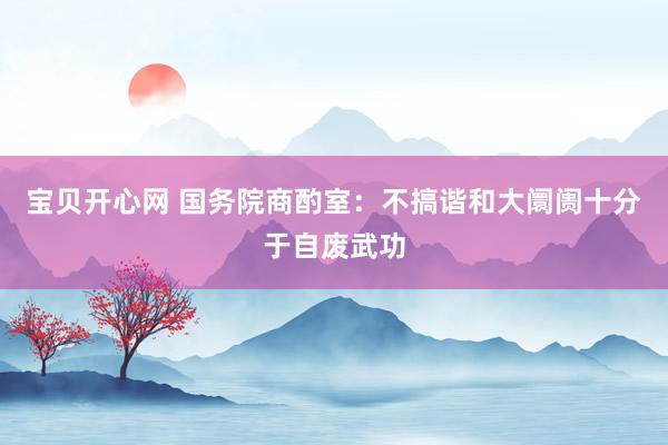 宝贝开心网 国务院商酌室：不搞谐和大阛阓十分于自废武功