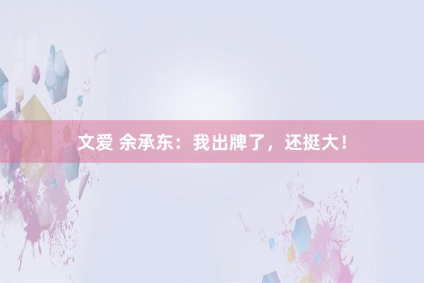 文爱 余承东：我出牌了，还挺大！