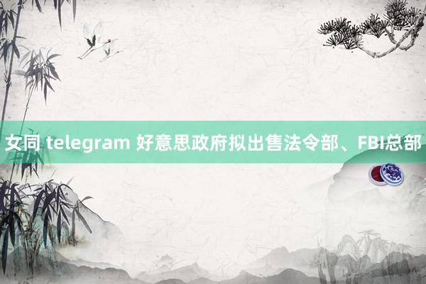 女同 telegram 好意思政府拟出售法令部、FBI总部