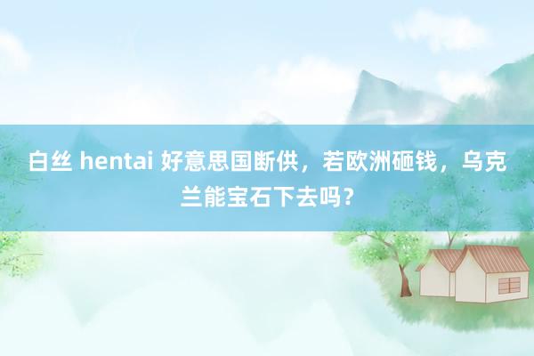 白丝 hentai 好意思国断供，若欧洲砸钱，乌克兰能宝石下去吗？